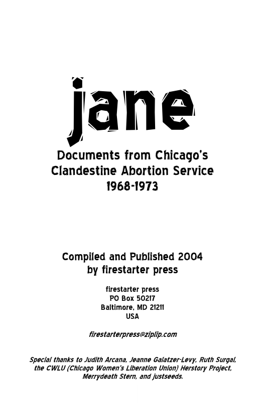 o J’ -~  Documents from Chicago’s Clandestine Abortion Service 1968-1973  Compiled and Published 2004 by firestarter press  firestarter press PO Box 50217 Baltimore, MD 21211 usa  firestarterpresseziplip.com  Special thanks to Judith Arcana, Jeanne Galatzer-Levy, Ruth Surgal, the CWLU (Chicago Women’s Liberation Union) Herstary Project, Merrydeath Stern, and justseeds. 